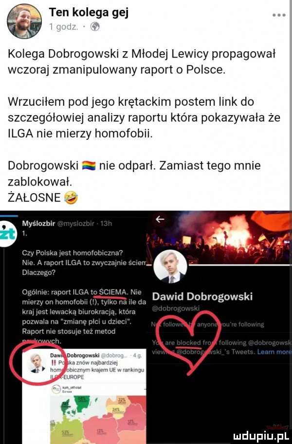 ten kolega gej kolega dobrogowski z młodej lewicy propagował wczoraj zmanipulowany raport o polsce. wrzuciłem pod jego krętackim postem link do szczegółowiej analizy raportu która pokazywała że inga nie mierzy homofobii. dobrogowski nie odparł. zamiast tego mnie zablokował. żałosne myslczbir