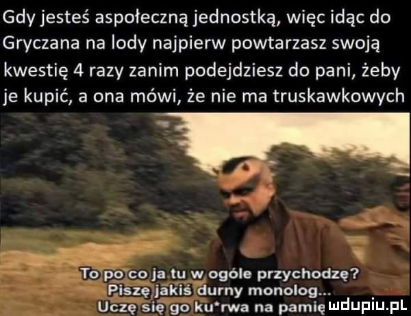 gdy jesteś aspołeczną jednostką więc idąc do gryczana na lody najpierw powtarzasz swoją kwestię   razy zanim podejdziesz do pani żeby je kupić a ona mówi że nie ma truskawkowych to   co ja lu w ogóle przychodzę piszę jakiś durny monolog. uczę si ę go ku rwa na pacię ndufiu. fl