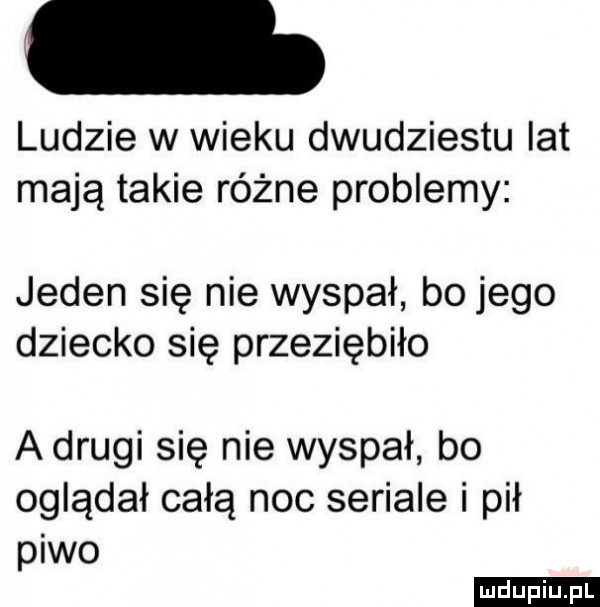 ludzie w wieku dwudziestu lat mają takie różne problemy jeden się nie wyspał bo jego dziecko się przeziębiło a drugi się nie wyspał bo oglądał całą noc seriale i pił piwo