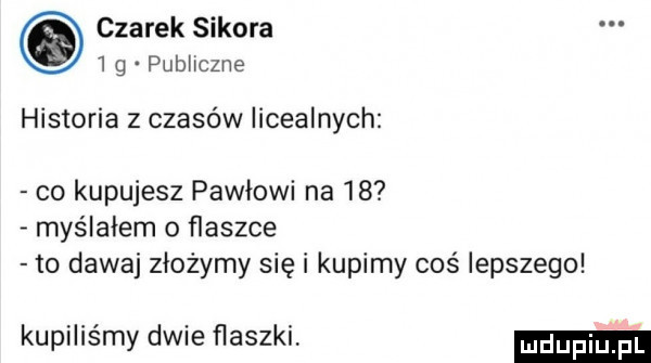 czarek sikora  g publiczne historia z czasów licealnych co kupujesz pawłowi na    myślałem o flaszce to dawaj złożymy się i kupimy coś lepszego kupiliśmy dwie flaszki