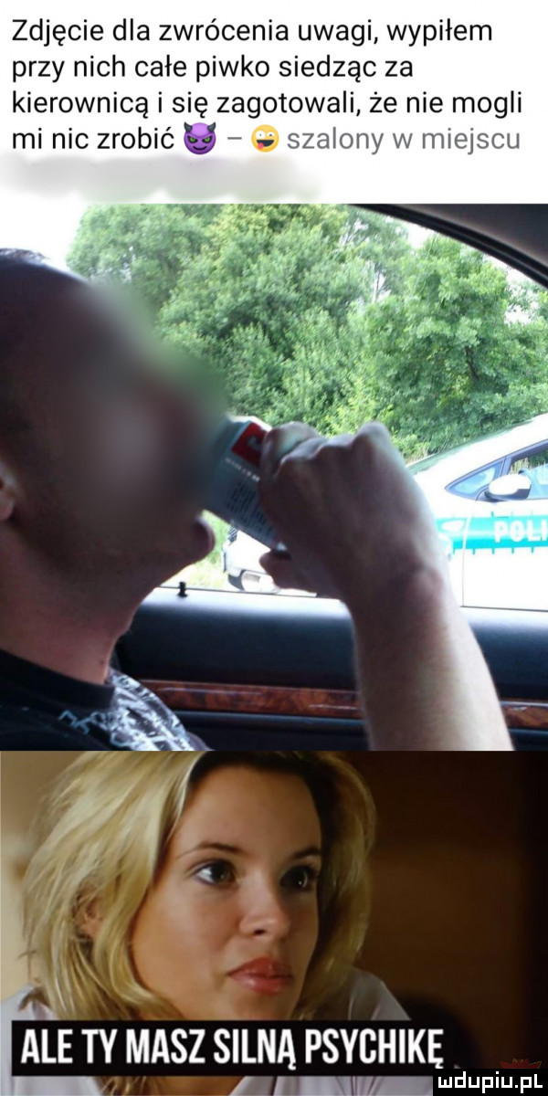 zdjęcie dla zwrócenia uwagi wypiłem przy nich całe piwko siedząc za kierownicą i się zagotowali że nie mogli mi nic zrobić g szalony w miejscu aiże ty masz silna psychikę i mu i