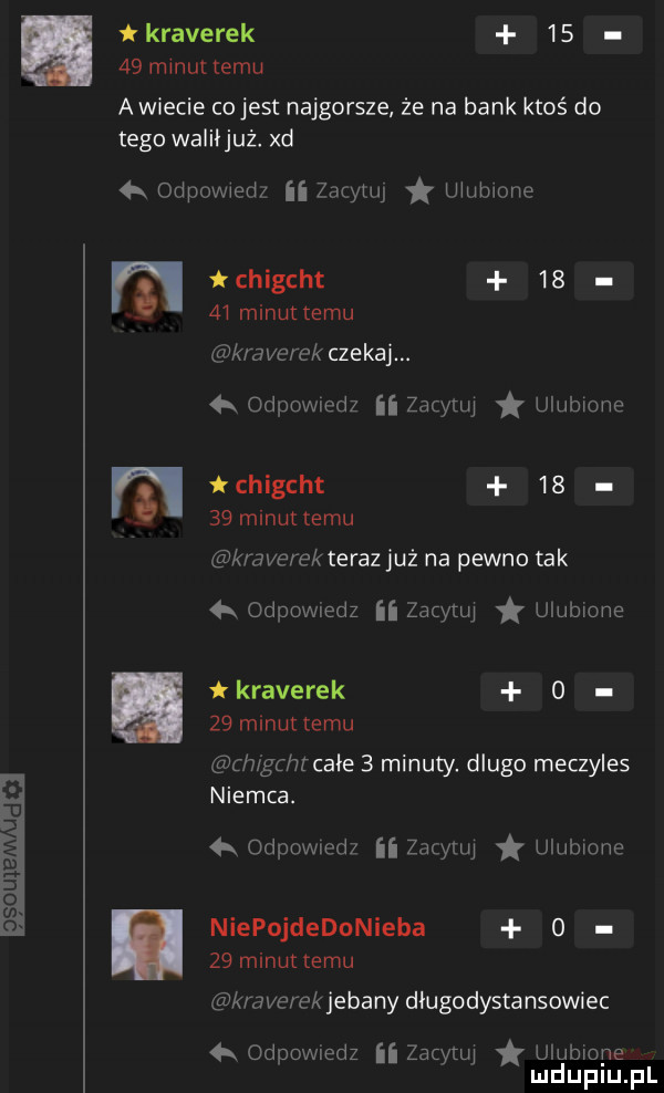 um oso kraterek      minuttemu a wiecie cojest najgorsze że na bank ktoś do tego waliijuż. xd a odpowiedz ii zacytuj ulubione tchigcht       minut temu kraterek czekaj. a odewiedz ii zacytuj ulubione chigcht       minuttemu kraterek teraz już na pewno tak łk odpowiedz ﬂ zacytuj ulubione kraterek o   m nuttemu ch gchrcaie   minuty. dlugo meczyles niemca. d  qr odpowmdz ii zacytuj ulubione niepojdedonieba o    minut temu kraterek jebany długodystansowiec łk odpowiedz ﬂ zacytuj uiubiope mduplu pl