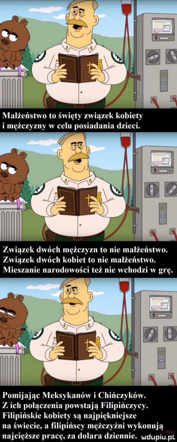 małżeństwo to święty związek kobiety i mężczyzny w celu posiadania dzieci. er związek dwóch mężczyzn to nie małżeństwo. związek dwóch kobiet to nie małżeństwo. mieszanie narodowości też nie wchodzi w grę. pomijając meksykanów i chińczyków. z ich połączenia powstają filip czacy. filipińskie kobiety są najpiękniejsze na świecie a filipińscy mężczyźni wykonują najcięższe pracę za dolara dziennie