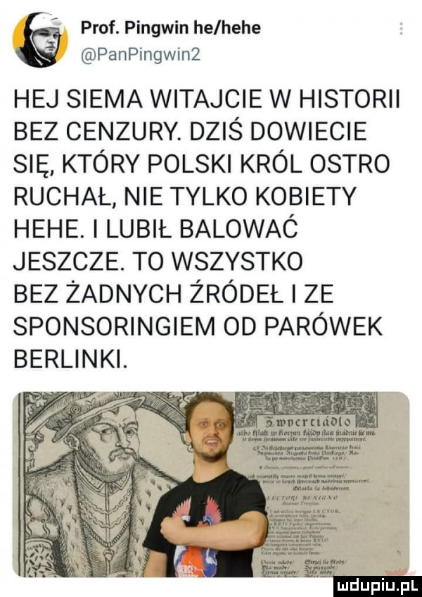 prof. pingwin he hebe panpingwin  hej siema witajcie w historii bez cenzury. dziś dowiecie się który polski król ostro ruchał nie tylko kobiety hebe. i lubil balowac jeszcze. t  wszystko bez zadnych żródeł ze sponsoringiem od parówek berlinki