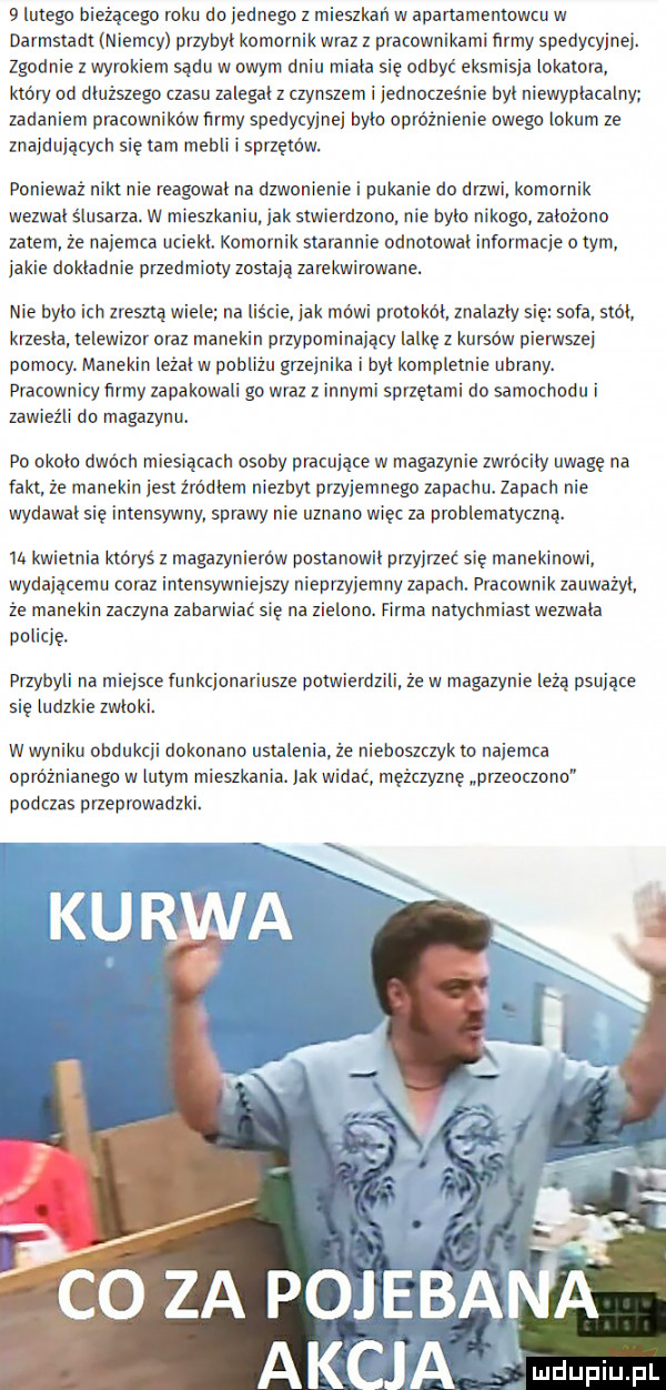 lutego bieżącego roku do jednego z mieszkan w apartamentowcu w darmstadt niemcy przybyl komornik wraz z pracownikami firmy spedycyjnej. zgodnie z wyrokiem sądu w owym dniu miala się odbyć eksmisja lokatora. ktory od dłuższego czasu zalegal z czynszem i jednocześnie byt niewyplacalny zadaniem pracowników firmy spedycyjnej byto opróżnienie owego lokum ze znajdujących się tam mebli i sprzętów. ponieważ nikt nie reagował na dzwonienie i pukanie do drzwi komornik wezwai slusarza. w mieszkaniu jak stwierdzono nie bylo nikogo zalozono zatem że najemca uciekl. komornik starannie odnotowal informacje o tym. jakie dokladnie przedmioty zostaja zarekwirowane. nie bylo ich zresztą wiele na liście jak mówi protokól znalazly się sofa stol krzesla telewizor oraz manekin przypominający lalkę z kursów pierwszej pomocy. manekin leżalw pobliżu grzej ka i byl kompletnie ubrany. pracownicy firmy zapakowali go wraz z innymi sprzętami do samochodu i zawieźli do magazynu. po okolo dwóch miesiącach osoby pracujące w magazynie zwrocily uwagę na fakt że manekin jest zródlem niezbyt przyjemnego zapachu. zapach nie wydawal się intensywny sprawy nie uznano więc za problematyczną. i. kwietnia ktorys z magazynierów postanowil przyjrzeć się manekinowi wydającemu coraz intensywniejszy nieprzyjemny zapach. pracownik zauwazyl że manekin zaczyna zabanniac sie na zielono. firma natychmiast wezwała policję. przybyli na miejsce funkcjonariusze potwierdzili ze w magazynie leża psujące się ludzkie zwloki. w wyniku obdukcji dokonano ustalenia. że nieboszczykto najemca opróżnianego w lutym mieszkania. jak widac mężczyznę przeoczono podczas przeprowadzki