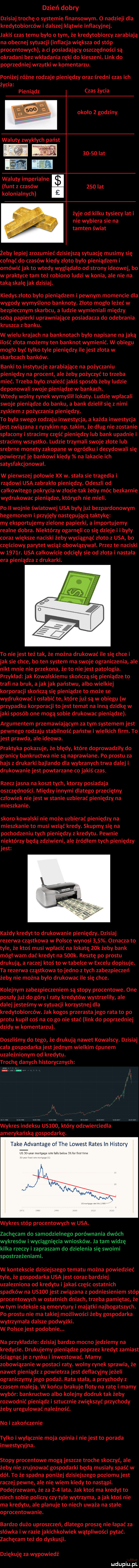 dzień dobry dzisiaj trochę o systemie finansowym.   nadzieli dla kredytobiorców i dalszej klątwie inflacyjnej. jakiś czas temu było o tym że kredytobiorcy zarabiają na obecnej sytuacji inflacja większa od stóp procentowych a ci posiadający oszczędności są okradani bez wkładania ręki do kieszeni. link do poprzedniej wrzutki w komentarzu. poniżej różne rodzaje pieniędzy oraz średni czas ich życia pieniądz czas życia okolo   godziny       lat waluty imperialne e funt z czasów.     lat kolonialnych żyje od kilku tysiecy lat i nie wybiera sie na tamten świat żeby lepiej zrozumieć dzisiejszą sytuację musimy się cofnąć do czasów kiedy zloto bylo pieniądzem i omówić jak to wtedy wyglądało od strony ideowej bo w praktyce tam też robiono ludzi w konia ale nie na taką skalę jak dzisiaj. kiedys zloto było pieniądzem i pewnym momencie dla wygody wymyślono banknoty. złoto mogło leżeć w bezpiecznym skarbcu a ludzie wymieniali między sobą papierki uprawniające posiadacza do odebrania kruszka z banku. w wielu krajach na banknotach było napisane na jaką ilość złota możemy ten banknot wymienić. w obiegu mogło być tylko tyle pieniędzy ile jest złota w skarbcach banków. banki to instytucje zarabiające na pożyczaniu pieniędzy na procent ale żeby pożyczyć to trzeba mieć. trzeba bylo znaleźć jakiś sposób żeby ludzie deponowali swoje pieniądze w bankach. wtedy wolny rynek wymyślil lokaty. ludzie wpłacali swoje pieniądze do banku a bank dzielił się z nimi zyskiem z pożyczania pieniędzy. to była swego rodzaju inwestycja a każda inwestycja jest związana z ryzykom np. takim że dlug nie zostanie splacony i stracimy część pieniędzy lub bank upadnie i stracimy wszystko. ludzie trzymali swoje zlote lub srebrne monety zakopane w ogródku i decydowali się powierzyć je bankowi kiedy na iskacie ich satysfakcjonowal. w pierwszej polowie xx w. stała sie tragedia i rządowi usa zabraklo pieniędzy. odeszli od całkowitego pokrycia w zlocie tak żeby móc bezkarnie wydrukowac pieniądze których nie mieli. po ii wojnie światowej usa były już bezpardonowym hegemonem i przyjęły następującą taktykę my eksportujemy zielone papierki a importujemy realne dobra. niektórzy ogarnęli co się dzieje i i byly coraz większe naciski żeby wyciągnąć złoto z usa bo częściowy parytet wciąż obowiązywał. przez te naciski w     r. usa calkowicie odcięły sie od zlota i nastała era pieniądza z drukarki. to nie jest też tak że można drukować ile się chce i jak sie chce bo ten system ma swoje ograniczenia ale nikt mnie nie przekona że to nie jest patologia. przyklad jak kowalskiemu skończą się pieniądze to trafi na bruk a jak jak państwu albo wielkiej korporacji skończą się pieniądze to może se wydrukować i osłabić te które już są w obiegu w przypadku korporacji to jest temat na inną dziwkę w jaki sposób one mogą sobie drukowac pieniądze. argumentem przemawiającym za tym systemem jest pewnego rodzaju stabilność państw i wielkich firm. to jest prawda ale ideowa. praktyka pokazuje że błędy które doprowadziły do granicy bankructwa nie są naprawiane. po prestu za hajs z drukarki bajlando dla wybranych trwa dalej i drukowanie jest powtarzane co jakiś czas. rzecz jasna na koszt tych ktorzy posiadaja oszczędności. między innymi dlatego przeciętny człowiek nie jest w stanie uzbierać pieniędzy na mieszkanie. skoro kowalski nie może uzbierać pieniędzy na mieszkanie to musi wziąć kredy. skupmy się na pochodzeniu tych pieniędzy z kredytu. pewnie niektórzy będą zdziwieni ale żródłem tych pieniędzy jest każdy kredyt to drukowanie pieniędzy. dzisiaj rezerwa cząstkowa w polsce wynosi    . oznacza to tyle że ktoś musi wpłacić na lokatę   k żeby bank mógł wam dać kredyt na    k. resztę po prestu drukują a raczej ktoś to w tabelce w excelu dopisuje. ta rezerwa cząstkowa to jedno z tych zabezpieczeń żeby nie można było drukowac ile się chce. kolejnym zabezpieczeniem są stopy procentowe. one poszły już do góry i raty kredytów wystrzelily ale dalej jesteśmy w sytuacji korzystnej dla kredytobiorców. jak kogos przerasta jego rata to po protu kupil coś na co go nie stać link do poprzedniej dzidy w komentarzu. doszliśmy do tego że drukują nawet kowalscy. dzisiaj cala gospodarka jest jednym wielkim ćpunem uzależnionym od kredytu. trochę danych historycznych wykres indeksu us    który odzwierciedla amerykańską gospodarkę. take advantage of tee lowest rates in histony wykres stóp procentowych w usa. zachęcam do samodzielnego porównania dwóch wykresów i wyciągnięcia wniosków. ja tam widzę kilka rzeczy i zapraszam do dzielenia się swoimi spostrzeżeniami. w kontekscie dzisiejszego tematu można powiedzieć tyle że gospodarka usa jest coraz bardziej uzależniona od kredytu i jakaś częśc ostatnich spadków na usioo jest związana z podniesieniem stóp procentowych w ostatnich dniach trzeba pamiętac że w tym indeksie są emerytury i majątki najbogatszych. po prestu nie ma takiej możliwości żeby gospodarka wytrzymala dalsze podwyżki. w polsce jest podobnie. na przykładzie dzisiaj bardzo mocno jedziemy na kredycie. drukujemy pieniądze poprzez kredyt zamiast ściągnącje z rynku i inwestować. mamy zobowiązanie w postaci raty. wolny rynek sprawia że nawet pieniądz z powietrza jest deflacyjny jeżeli ograniczymy jego podaż. rata stała a przychody z czasem maleją. w końcu brakuje floty na ratę i mamy wybór bankructwo albo kolejny dodruk tak żeby rozwodnić pieniądz i sztucznie zwiększyć przychody żeby uregulować należność. no i zakończenie tylko i wyłącznie moja opinia i niejest to porada inwestycyjna. stopy procentowe mogą jeszcze troche skoczyć ale żeby nie zrujnować gospodarki będą musiały spaść w dół. to że spadna poniżej dzisiejszego poziomu jest raczej pewne ale nie wiem kiedy to nastąpi. podejrzewam że za     lata. jak ktoś ma kredyt to niech sobie policzy czy tyle wytrzyma a jak ktoś nie ma kredytu ale planuje to niech uważa na stale oprocentowanie. bardzo dużo uproszczeń dlatego proszę nie łapać za słówka i w razie jakichkolwiek wątpliwości pytać. zachęcam też do dyskusji. dziękuję za wypowiedż