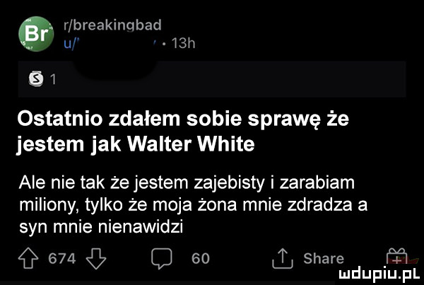 r breakincibad uf   h    ostatnio zdałem sobie sprawę że jestem jak walter white ale nie tak że jestem zajebisty i zarabiam miliony tylko że moja żona mnie zdradza a syn mnie nienawidzi        stare ff mduplu pl