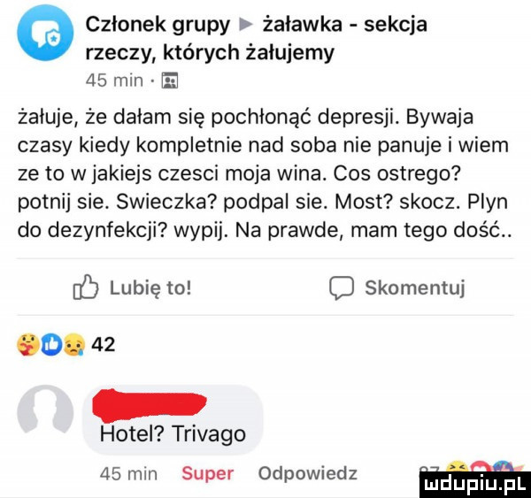 członek grupy żuławka sekcja rzeczy których żałujemy    mln żałuje że dałam się pochłonąć depresji. bywaja czasy kiedy kompletnie nad soba nie panuje i wiem ze to w jakiejs czesci moja wina. cos ostrego potnij sie. swieczka podpal sie. most skocz. plyn do dezynfekcji wypij. na prawde mam tego dość. lubię to c skomentuj   .    hotel trivago   mm super odpowiedz mdup i