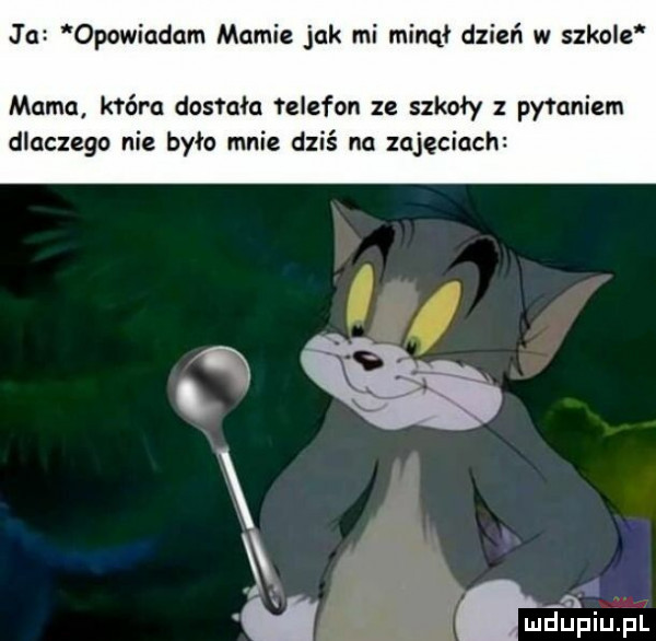 j a opowiadam mamie jak mi minął dzień w szkole mama hera dostała feiefon ze szkoły z pytaniem dlaczego nie było mnie dziś na zajęciach n