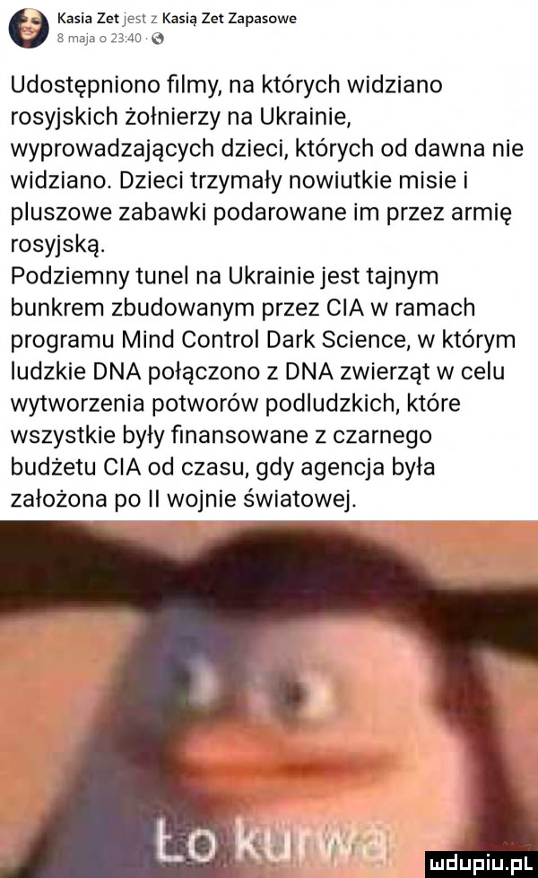 kasia zetjest z kasią zet zapasowe   maja nam e udostępniono ﬁlmy na których widziano rosyjskich żołnierzy na ukrainie wyprowadzających dzieci których od dawna nie widziano. dzieci trzymały nowiutkie misie i pluszowe zabawki podarowane im przez armię rosyjską. podziemny tunel na ukrainie jest tajnym bunkrem zbudowanym przez cia włamach programu mend control dirk science w którym ludzkie dna połączono z dna zwierząt w celu wytworzenia potworów podludzkich które wszystkie byly finansowane z czarnego budzetu cia od czasu gdy agencja była zalozona po ii wojnie światowej