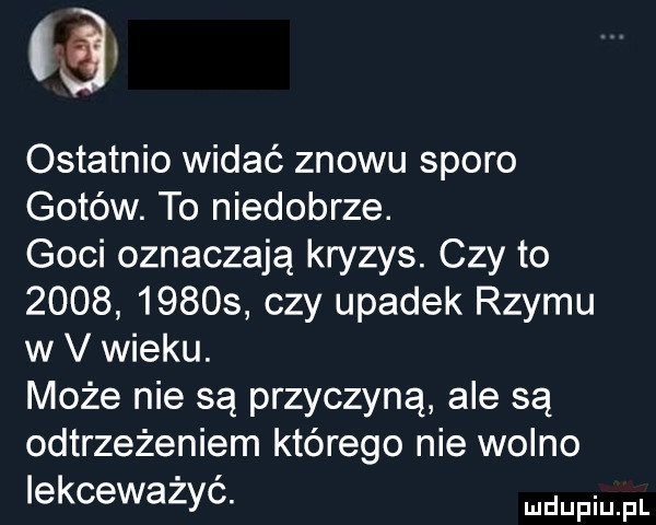 ostatnio widać znowu sporo gotów. to niedobrze. goci oznaczają kryzys. czy to            czy upadek rzymu w v wieku. może nie są przyczyną ale są ostrzeżeniem którego nie wolno lekceważyć. me