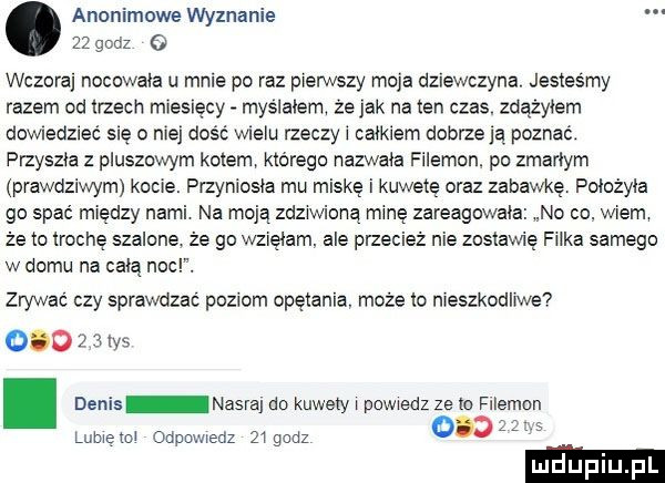 anonimowe wyznanie    godz   wczoraj nocowała u mnie po raz pierwszy moja dziewczyna. jesteśmy razem od trzech mresręcy myslalem ze jak natan czas. zdazylem downedziec się o niej dość wielu rzeczy i całkiem dobrzeją poznać. przyszła z pluszowym kotem którego nazwała filemon po zmarłym prawdziwym kocie. przyniosla mu miskę i kuwetę oraz zabawkę poiożyia go spać między nami na moją zdziwiona minę zareagowała no co wiem że to trochę szalone że go wzięłam abe przecież nie zostawię filka samego w domu na celą noc. zrywać czy sprawdzać poziom opętania. może lo nieszkodliwe     z   ws denis nasraj do kuwety l powiedz ze m filemon liibielol odpmviedz ziguuz