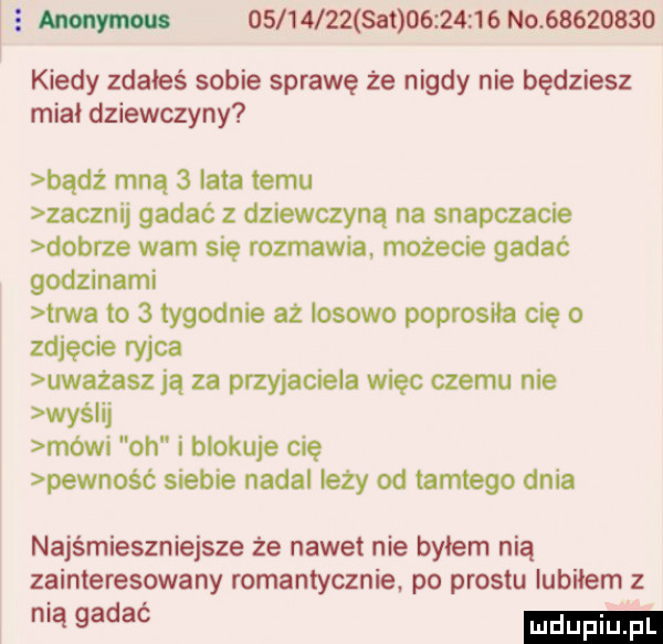 w           set           n v         kiedy zdałeś sobie sprawę że nigdy nie będziesz mial dziewczyny bądz mną   lata temu zacznij gadać z dziewczyną na snapchacie dobrze wam się rozmawia możecie gadać godzinami trwa to   tygodnie aż losowo poprosiła cię   zdjęcie ryjca uważasz ją za przyjaciela więc czemu nie wyślij mówi oh i blokuje cię pewność siebie nadal leży od tamtego dnia najśmieszniejsze że nawet nie bylem nią zainteresowany romantycznie. po prestu lubiłem z iągadać