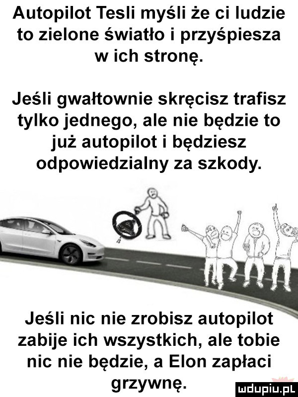 autopilot tesli myśli że ci ludzie to zielone światło i przyśpiesza w ich stronę. jeśli gwałtownie skręcisz trafisz tylkojednego ale nie będzie to już autopilot i będziesz odpowiedzialny za szkody. e a ex l l jeśli nic nie zrobisz autopilot zabije ich wszystkich ale tobie nie nie będzie a egon zapłaci grzywnę