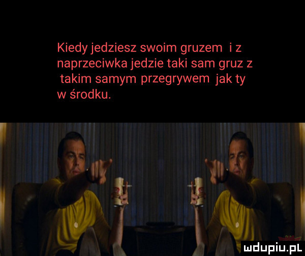 kiedyjedziesz swoim gruzem i z naprzeciwka jedzie taki sam gruz z takim samym przegrywem jak ty w środku. a r m i l ludupiup