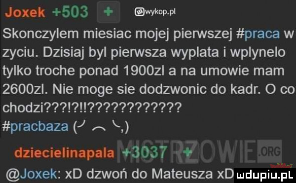 joxok     uda ww skonczylem miesiac mojej pierwszej praca w zyciu. dzisiaj byl pierwsza wyplata i wplyneio tylko troche ponad      l a na umowie mam      . nie moge sie dodzwonic do kadr. o co chodzi pracbaza j a h dzieciom epula      jodek xd dzwoń do mateusza xd mdupiżśi