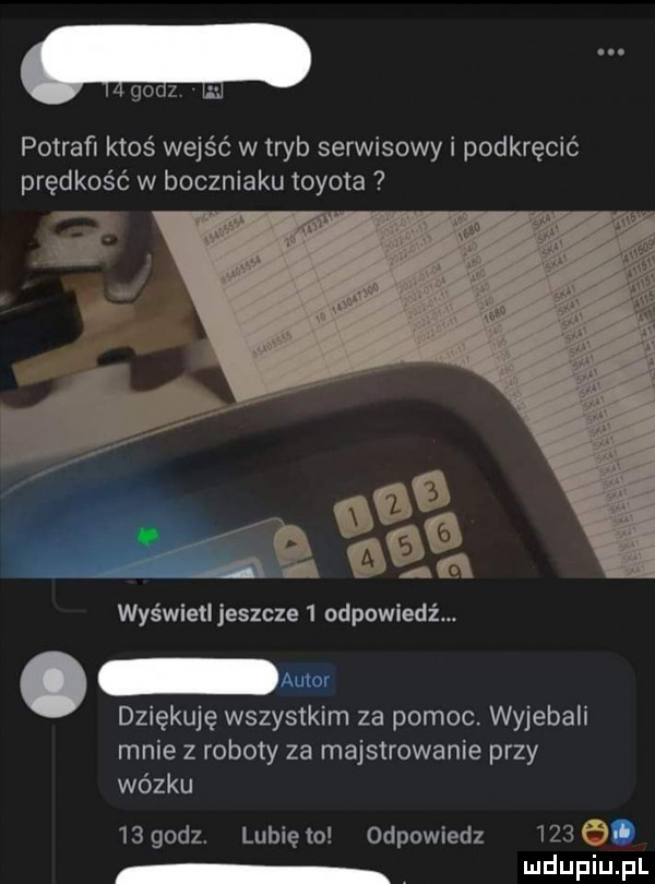 paz. potrafi ktoś wejść w tryb serwisowy i podkręcić prędkość w boczniaku toyota wyświetl jeszcze   odpowiedź. abakankami amor dziękuję wszystkim za pomoc. wyjebali mnie z roboty za majstrowanie przy wózku    godz. lubiewo odpowiedz     o i lud fin fl
