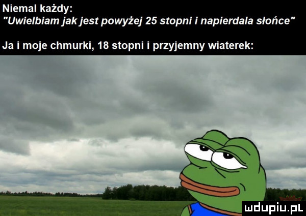 niemal każdy uwielbiam jak jest powyżej    stopni i napierdala słońce ja i moje chmurki    stopni i przyjemny wiaterek