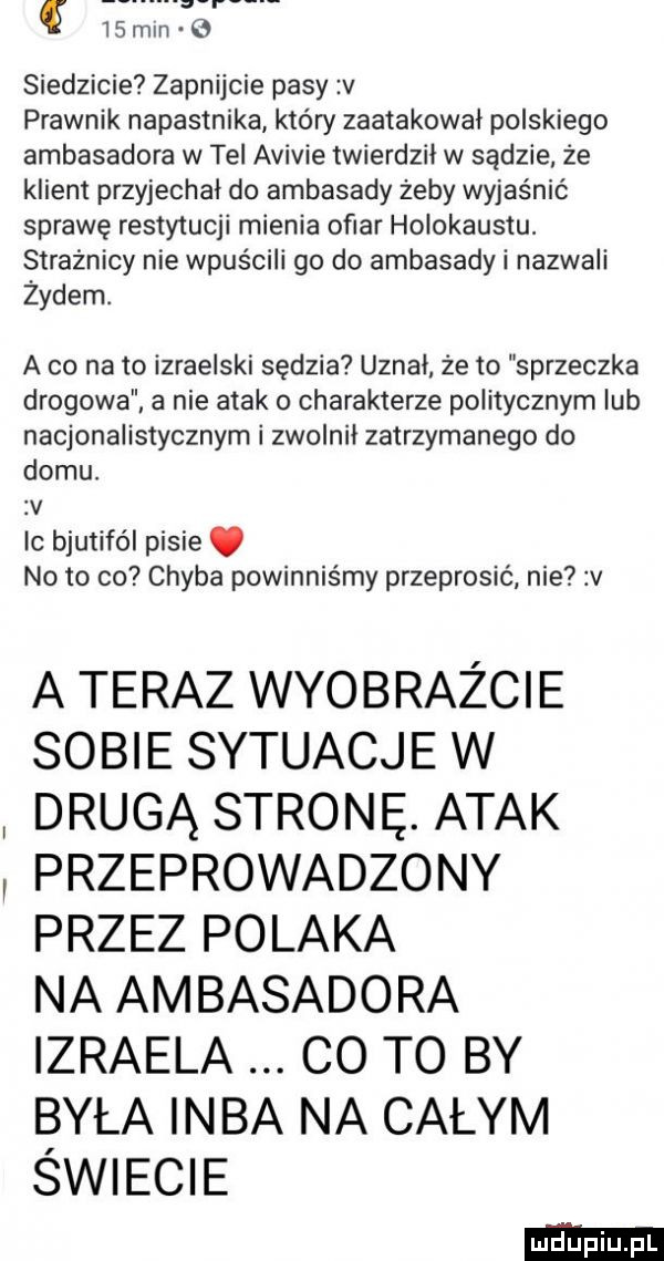 min   siedzicie zapnijcie pasy v prawnik napastnika który zaatakował polskiego ambasadora w tel avivie twierdził w sądzie że klient przyjechał do ambasady żeby wyjaśnić sprawę restytucji mienia ofiar holokaustu. strażnicy nie wpuścili go do ambasady i nazwali żydem. a co na to izraelski sędzia uznał że to sprzeczka drogowa a nie atak o charakterze politycznym lub nacjonalistycznym i zwolnił zatrzymanego do domu. zv ic bjutifól pisie. no to co chyba powinniśmy przeprosić nie v a teraz wyobraźcie sobie sytuacje w drugą stronę. atak przeprowadzony przez polaka na ambasadora izraela co to by była inba na całym świecie