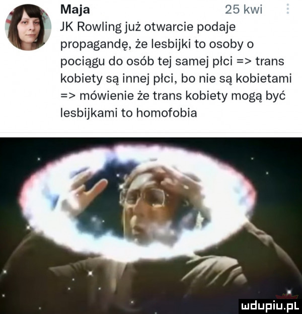 maja    kwi. jk rowlingjuż otwarcie podaje propagandę że lesbijki to osoby o pociągu do osób tej samej płci trans kobiety są inne pici bo nie są kobietami mówienie że trans kobiety mogą być lesbijkami to homofobia