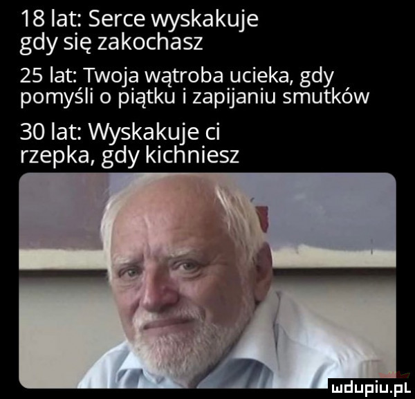 lat serce wyskakuje gdy się zakochasz    lat twoja wątroba ucieka gdy pomyśli o piątku i zapijaniu smutków    lat wąska kuje ci rzepka gdy kichniesz