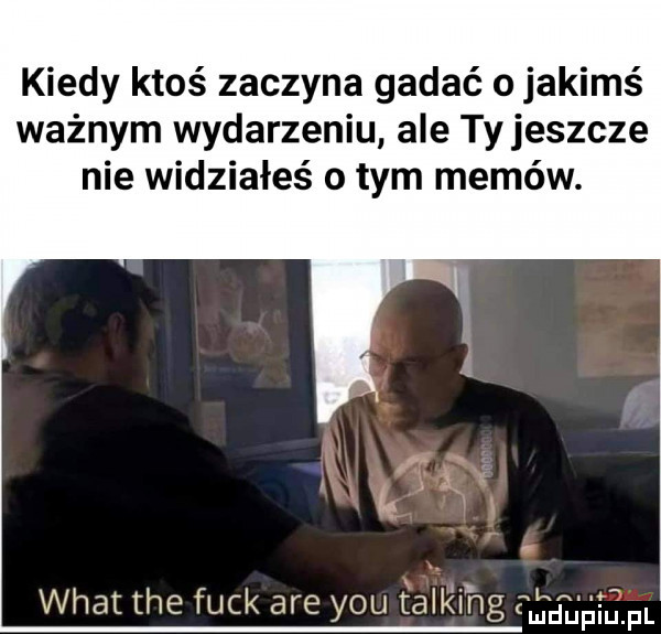 kiedy ktoś zaczyna gadać o jakimś ważnym wydarzeniu ale tyjeszcze nie widziałeś o tym memów. lg wiat tee funk are y-u talk idg delńinlpl