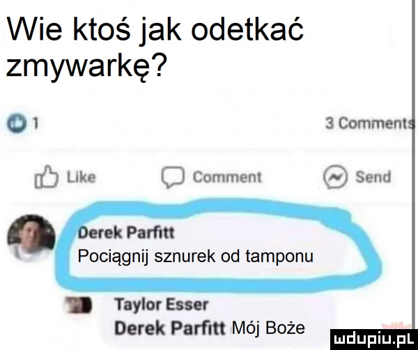 wie ktoś jak odetkać zmywarkę o   comment lilu comment sand fb o rek param pociągnij sznurek od tamponu. taylor eger derek param mój boże