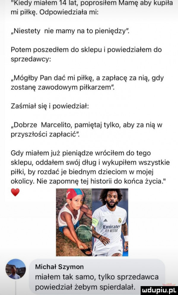 kiedy miałem    lat poprosiłem mamę aby kupiła mi piłkę. odpowiedziała mi niestety nie mamy na to pieniędzy. potem poszedłem do sklepu i powiedziałem do sprzedawcy mógłby pan dać mi piłkę a zapłacę za nią gdy zostanę zawodowym piłkarzem zas miał się i powiedział dobrze marcelino pamiętaj tylko aby za nią w przyszłości zapłacić. gdy miałem już pieniądze wróciłem do tego sklepu oddałem swój dług i wykupiłem wszystkie piłki by rozdać je biednym dzieciom w mojej okolicy. nie zapomnę tej historii do końca życia a o maran nam g ł michał szymon miałem tak samo tylko sprzedawca powiedział żebym spierdalał