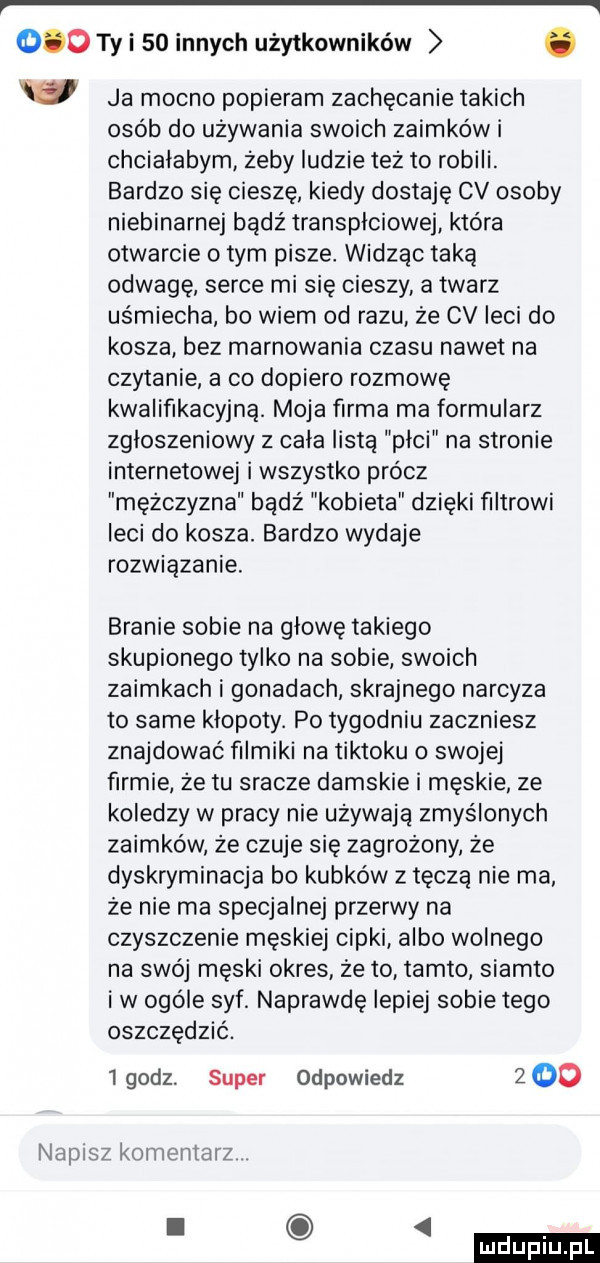 ty i    innych użytkowników. w ja mocno popieram zachęcanie takich osób do używania swoich zaimków i chciałabym żeby ludzie też to robili. bardzo się cieszę kiedy dostaję cv osoby niebinarnej badż transpłciowej która otwarcie obym pisze widząc taką odwage serce mi się cieszy a twarz uśmiecha bo wiem od razu że cv leci do kosza bez marnowania czasu nawet na czytanie a co dopiero rozmowę kwalifikacyjną. moja firma ma formularz zgłoszeniowy   cała listą plci na stronie internetowej i wszystko prócz mężczyzna bądź kobieta dzięki filtrowi leci do kosza. bardzo wydaje rozwiązanie. branie sobie na głowę takiego skupionego tylko na sobie swoich zaimkach i gonadach skrajnego narcyza to same kłopoty. po tygodniu zaczniesz znajdować filmiki na tiktoku o swojej firmie że tu sracze damskie i męskie ze koledzy w pracy nie używają zmyślonych zaimków że czuje się zagrożony że dyskryminacja bo kubków z tęczą nie ma że nie ma specjalnej przerwy na czyszczenie męskiej cipki albo wolnego na swój męski okres że to tamto siamto iw ogóle syf. naprawdę lepiej sobie tego oszczędzić. igodz. super odpowiedz     napisz komentarz