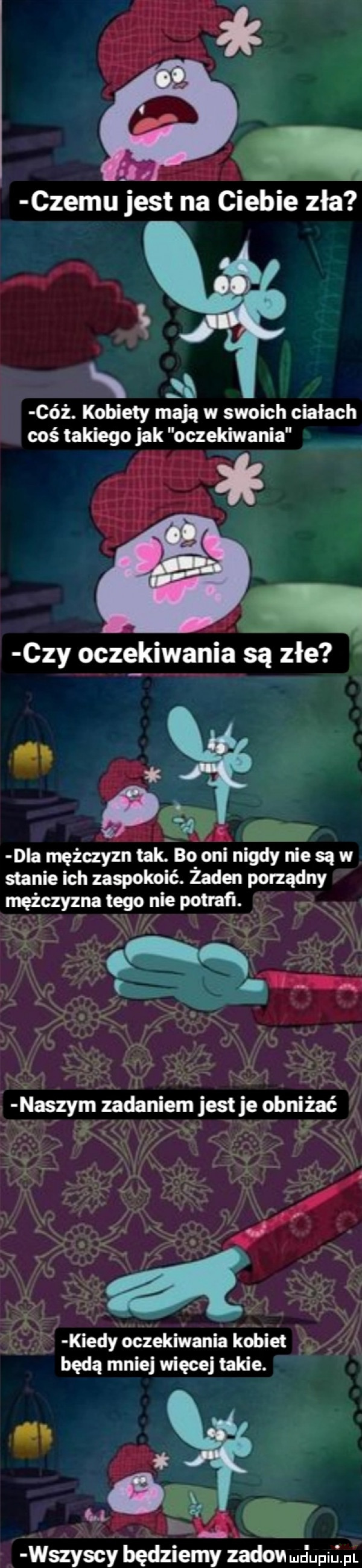 czemu jest na ciebie zła s ciż. kobiety mają w swoich ciałach coś takiego jak oczekiwania i czy oczekiwania są złe    dla mężczyzn tak. bo oni nim y nie są w stanie ich zaspokoic. żaden porządny mężczyzna tego nie potrafl. v   a. i. n. tłaszym zadaniem jest je obniżać. abakankami w v v a tu kiedy oczekiwania kobiet g będą mniej więcej takie.    wszyscy będziemy ńdove juliu. pl