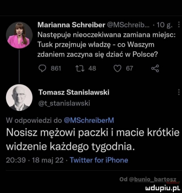 marianna schreiber mschreib.    g. v następuje nieoczekiwana zamiana miejsc tusk przejmuje wiedzę co waszym zdaniem zaczyna się dziać w polsce o     l    o    a z tomasz stanislawski tfstanisiawski w odpowiedzi do mschreiberm nosisz mężowi paczki i macie krótkie widzenie każdego tygodnia.          maj    twitter for iphone ml hymn i m ms