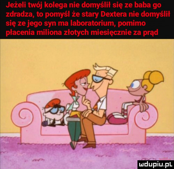 jeżeli twój kolega nie domyślni się ze baba go zdradza to pomyśl że stary dextem nie domyślił się ze jego syn ma laboratorium pomimo płacenia miliona złotych miesięcznie za prąd ludu iu. l