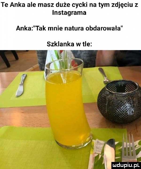 te anka ale masz duże cycki na tym zdjęciu z instagrama anka tak mnie natura obdarowała szklanka w tle wal