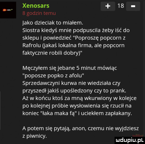 xenosars    bgodzmtemu jako dzieciak to mialem. siostra kiedyś mnie podpuscila żeby iść do sklepu i powiedzieć poproszę popcorn z rafrolu jakaś lokalna firma ale popcorn faktycznie robili dobry męczyłem się jebane   minut mówiąc popisze popko z amolu sprzedawczyni kanna nie wiedziała czy przyszedljakiś upośledzony czy to prask aż w końcu ktoś za mną wkurwiony w kolejce po kolejnej próbie wysłowienia się rzucil na koniec laka maka fa i uciekłem zaplakany. a potem się pytają agon. czemu nie wyjdziesz z piwnicy. duciu pl