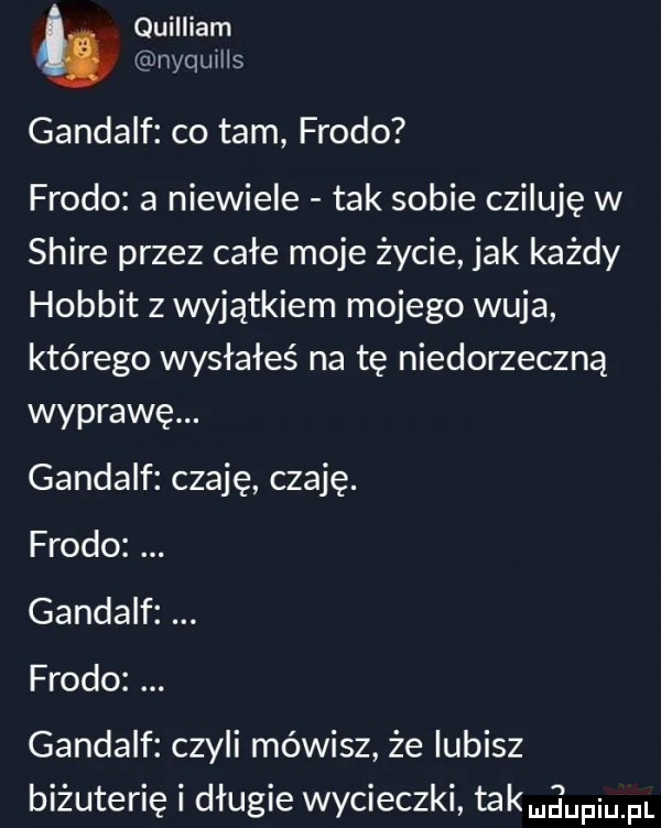 quilliam nquhhs gandalf co tam frodo frodo a niewiele tak sobie czipuję w shire przez całe moje życie jak każdy hobbit z wyjątkiem mojego wuja którego wysłałeś na tę niedorzeczną wyprawę. gandalf czaję czaję. frodo gandalf frodo gandalf czyli mówisz że lubisz biżuterię i długie wycieczki takmg upiupl