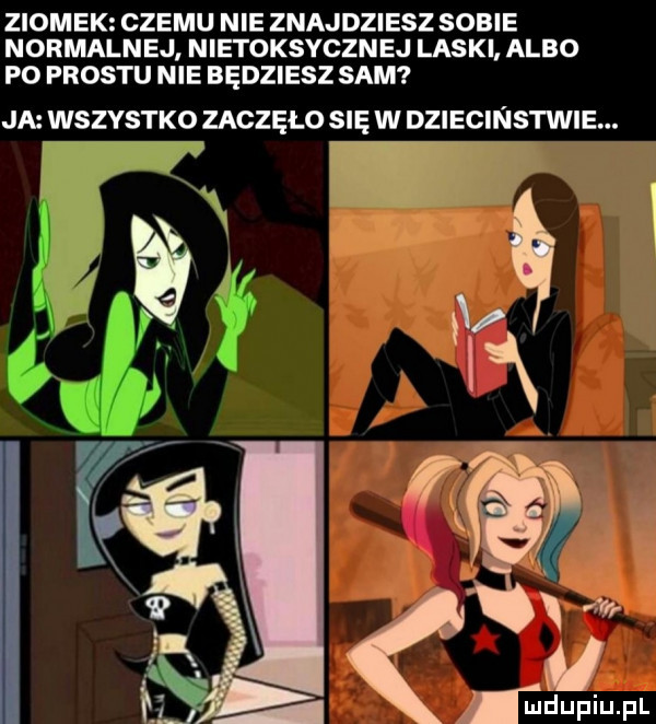 ziomek czemu nie znajdziesz sobie normalnej nietoksycznej laski albo po prestu nie będziesz sam ja wszystko zaczęło się w dziecinstwie.   ix a   a ma