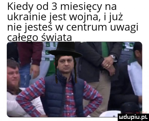 kiedy od   miesięcy na ukrainiejest wojna iluż nie jesteś w centrum uwagi całe   świata