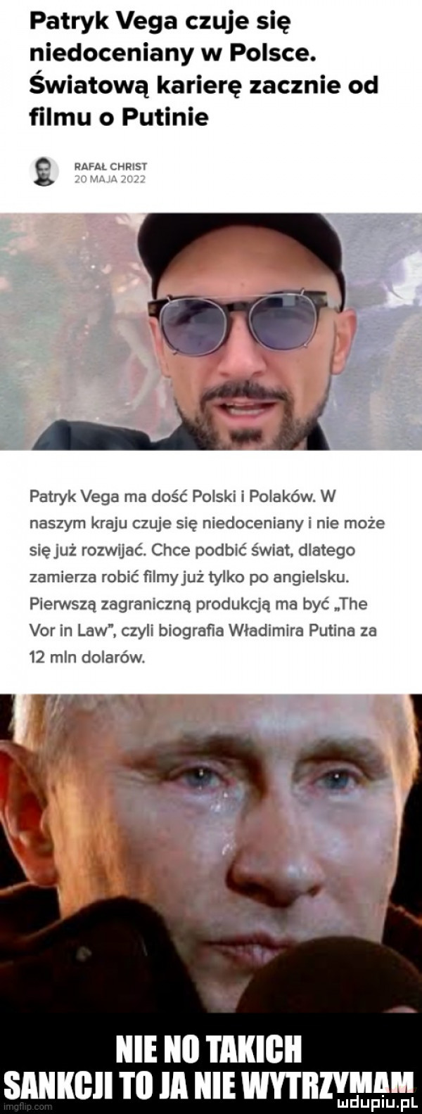 patryk vega czuje się niedoceniany w polsce. światową karierę zacznie od filmu o putinie g mm cmusr patryk vega ma dość polski i polaków. w naszym kraju czuje się niedoceniany i nie może slęjuż rozwujaó chce podbić świat dlatego zamierza robić filmyjuż tylko po angielsku. pierwszą zagraniczną produkqą ma być tee var in law czyli biograﬁa władimira putina za    mln dolarów. raf lal lal i ailigii sllllllllll i ll ia hme wytiiiviiim