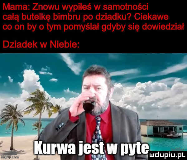 mama znowu wypiłeś w samotności całą butelkę bimbru po dziadku ciekawe co on by o tym pomyślał gdyby się dowiedział dziadek w niebie