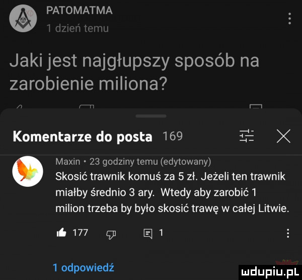 patomatma jaki jest najgłupszy sposób na zarobienie miliona v v i. komentarze do posta     magm    godzlnytemu edytowany. skosić trawnik komuś za   zl. jeżeli ten trawnik mialby średnio   ary. wtedy aby zarobić   milion trzeba by bite skosić trawę w całej litwie. i    gl a    odpowiedź dupqul