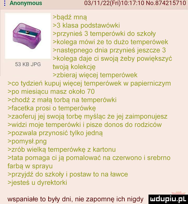 anonymous          fal          no           bądź mną   klasa podstawówki przynieś   temperówki do szkoły kolega mówi że to duzo temperówek następnego dnia przynieś jeszcze   kolega daje ci swoją żeby powiększyć twoją kolektę zbieraj więcej temperówek co tydzień kupuj więcej temperówek w papierniczym po miesiącu masz około    chodź z mają torbą na temperówki facetka prosi o temperówkę zaoferuj jej swoją torbę myśląc ze jej zaimponujesz widzi moje temperówki i pisze donos do rodziców pozwala przynosić tylko jedną pomyci pbg zrób wielką temperówkę z kartonu ata pomaga ci ją pomalować na czerwono i srebrno farbą w sprayu przyjdź do szkoły i postaw to na ławce jesteś u dyrektorki wspaniałe to były dni nie zapomnę ich nigdy    kbjpg