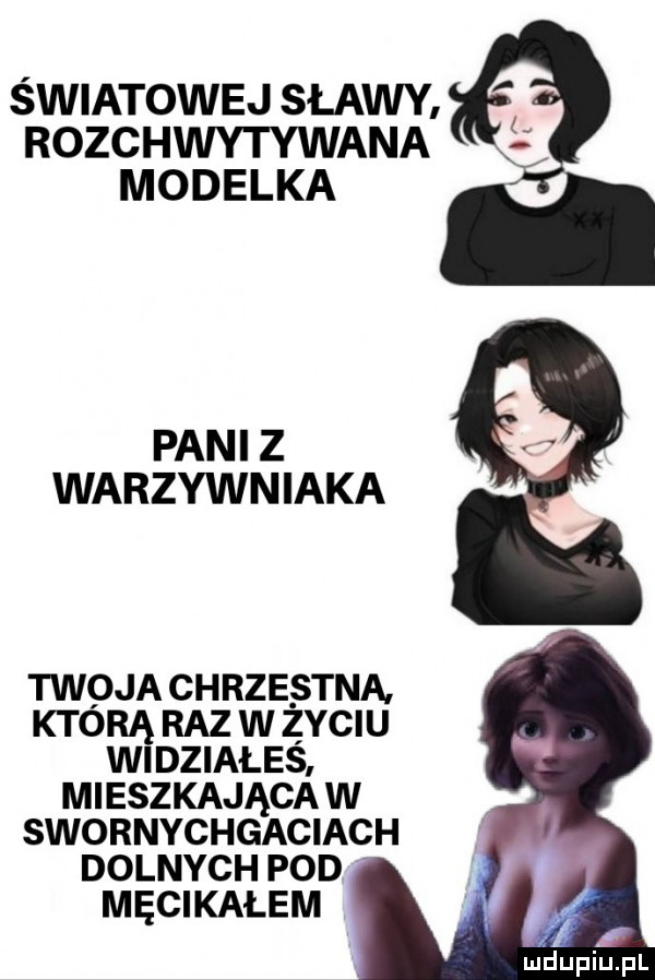 światowej sławy rozchwytywana modelka pani z warzywniaka i twoja chrzestna. którą raz w życiu wi działeś mieszkająca w swornychgaciach dolnych pod męcikałem maupiupl