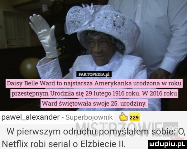 daisy belle ward to najstarsza amerykank a urodzona w roku przestępnym urodlea się    lutego      ebu w      roku ward sw ętowala swoje    urodziny pawelaiexander superbolovmik     w pierwszym odruchu pomyślałem sobie  . netflix robi serial o elżbiecie