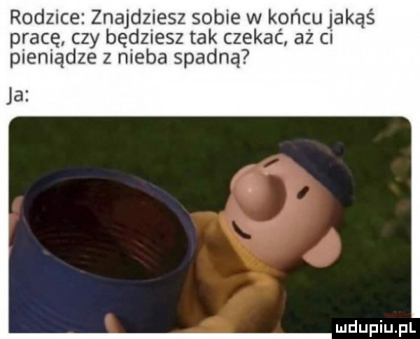 rodzice znajdziesz sobie w końcu jakąś pracę czy będziesz tak czekać aż ci pieniądze z nieba spadną ja