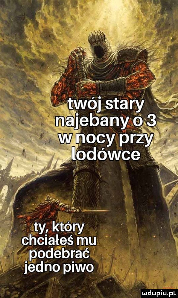 twéj stary     qaebany   w nocy pax l jo ówże r tyl który chciałeś mu podebrać jedno piwo
