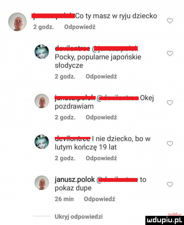 co ty masz w ryju dziecko   godz. odpowiedź   w pocky popularne japońskie słodycze   godz. odpowiedź i maka pozdrawiam zgodz. odpowiedź   emu nie dziecko bo w lutym kończę    lat   godl. odpowiedź i januszpolok to w pokaz dupe    min odpowiedź ukryj odpowiedzi