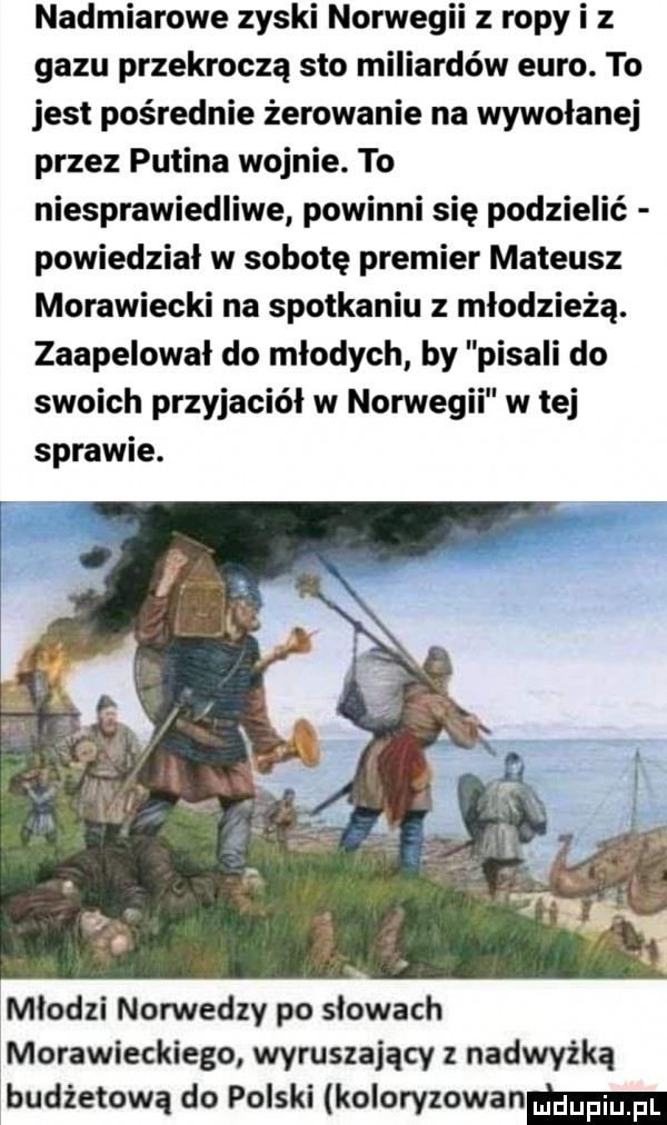 nadmiarowe zyski norwegii z ropy i z gazu przekroczą sto miliardów euro. to jest pośrednie żerowanie na wywołanej przez putina wojnie. to niesprawiedliwe powinni się podzielić powiedział w sobotę premier mateusz morawiecki na spotkaniu z młodzieżą. zaapelował do młodych by pisali do swoich przyjaciół w norwegii w tej sprawie. młodzi norwedzy po słowach morawieckiego wyruszający z nadwyżka budżetową do polski koloryzowanm