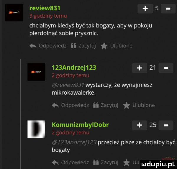 review      bgodzmytemu chciałbym kiedyś być tak bogaty aby w pokoju pierdolnąć sobie prysznic.   w w iii y l wow    andrzej         godziny emu u h. ws wystarczy że wynajmiesz mikrokawalerke. w. sir. w komunizmbleobr      gonimy emu przecież pisze ze chciałby być w ii w