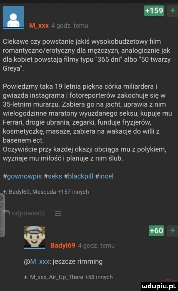 mm j gbw mew ciekawe czy powstanie jakiś wysokobudżetowy ﬁlm romantyczko erotyczny dla mężczyzn analogiczniejak dla kobiet powstają ﬁlmy typu     dni albo    twarzy graya. powiedzmy taka    letnia piękna córka miliardera i gwiazda instagrama i fotoreporterów zakochuje się w    ietnim murarzu. zabiera go na jacht uprawia z nim wielogodzinne maratony wyuzdanego seksu kupuje mu ferrari drogie ubrania zegarki. funduje fryzjerów kosmetyczkę masaże zabiera na wakacje do wilii   basenem edt. oczywiście przy każdej okazji obciąga mu z polykiem wyznaje mu miłość i planuje z nim ślub gownowpis seks blackpill incel eadyl   mescuda     innych  . w   gad jemu m xxx jeszcze rimming m xxx aar up thebe    innych