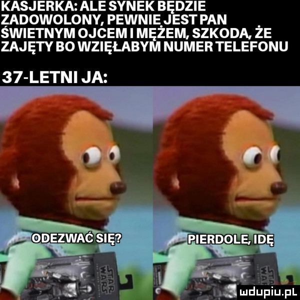 kasjerka ale synek będzie zadowolony pewnie jest pan świetnym ojcem i mężem szkoda. że zajęty bo wzięłabym numer telefonu    letni ja